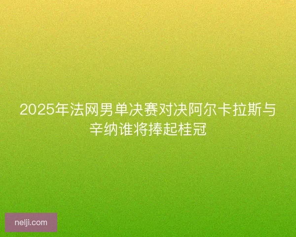 2025年法网男单决赛对决阿尔卡拉斯与辛纳谁将捧起桂冠