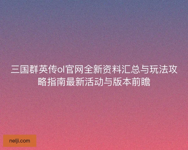 三国群英传ol官网全新资料汇总与玩法攻略指南最新活动与版本前瞻