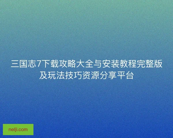 三国志7下载攻略大全与安装教程完整版及玩法技巧资源分享平台