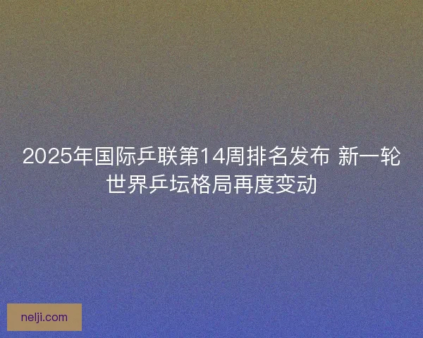 2025年国际乒联第14周排名发布 新一轮世界乒坛格局再度变动
