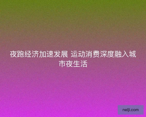 夜跑经济加速发展 运动消费深度融入城市夜生活