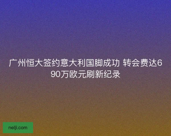 广州恒大签约意大利国脚成功 转会费达690万欧元刷新纪录 广州恒大签约意大利国脚成功 转会费达690万欧元刷新纪录