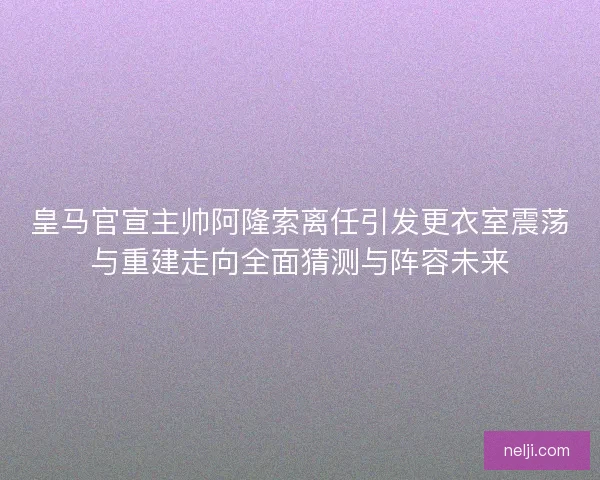 皇马官宣主帅阿隆索离任引发更衣室震荡与重建走向全面猜测与阵容未来 皇马官宣主帅阿隆索离任引发更衣室震荡与重建走向全面猜测与阵容未来