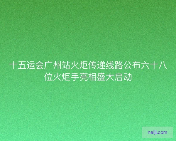 十五运会广州站火炬传递线路公布六十八位火炬手亮相盛大启动