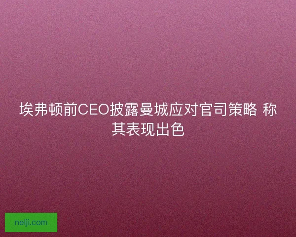 埃弗顿前CEO披露曼城应对官司策略 称其表现出色