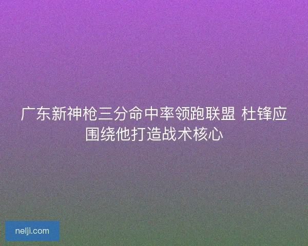 广东新神枪三分命中率领跑联盟 杜锋应围绕他打造战术核心