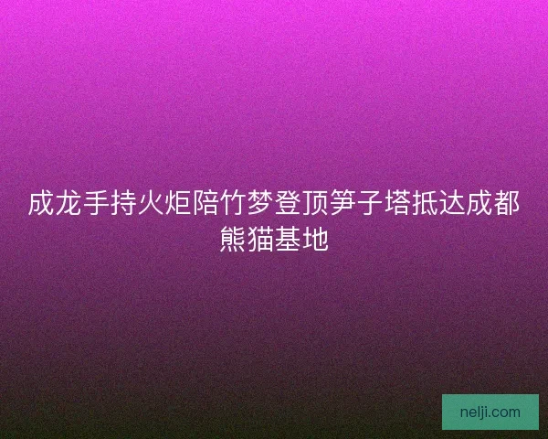 成龙手持火炬陪竹梦登顶笋子塔抵达成都熊猫基地