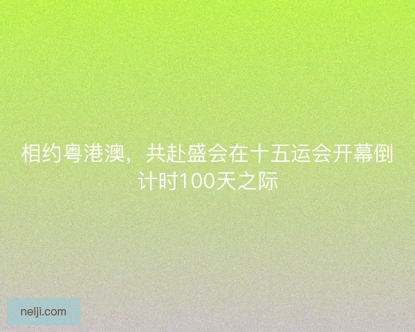 相约粤港澳,共赴盛会在十五运会开幕倒计时100天之际 相约粤港澳,共赴盛会在十五运会开幕倒计时100天之际