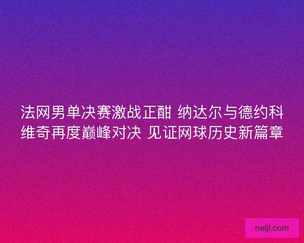 法网男单决赛激战正酣 纳达尔与德约科维奇再度巅峰对决 见证网球历史新篇章