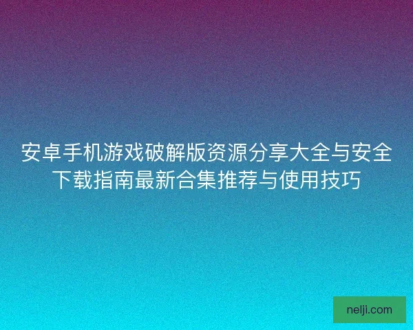 安卓手机游戏破解版资源分享大全与安全下载指南最新合集推荐与使用技巧 安卓手机游戏破解版资源分享大全与安全下载指南最新合集推荐与使用技巧