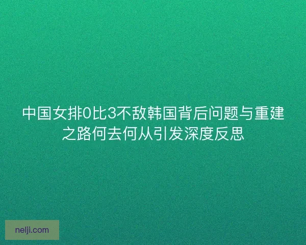 中国女排0比3不敌韩国背后问题与重建之路何去何从引发深度反思