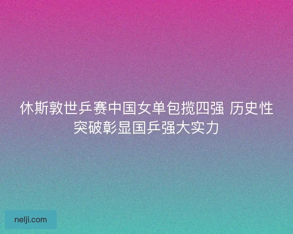 休斯敦世乒赛中国女单包揽四强 历史性突破彰显国乒强大实力