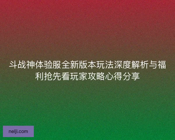 斗战神体验服全新版本玩法深度解析与福利抢先看玩家攻略心得分享