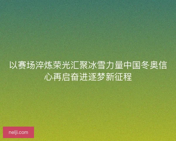 以赛场淬炼荣光汇聚冰雪力量中国冬奥信心再启奋进逐梦新征程