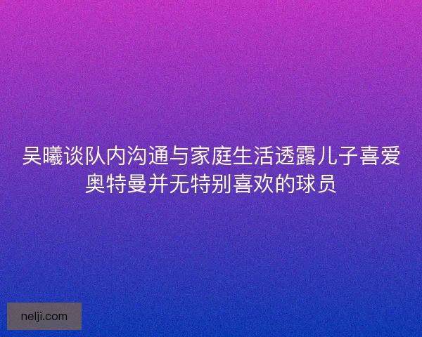 吴曦谈队内沟通与家庭生活透露儿子喜爱奥特曼并无特别喜欢的球员 吴曦谈队内沟通与家庭生活透露儿子喜爱奥特曼并无特别喜欢的球员