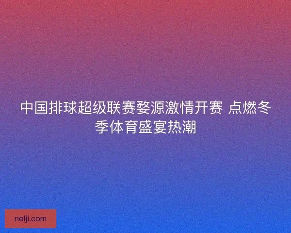 中国排球超级联赛婺源激情开赛 点燃冬季体育盛宴热潮