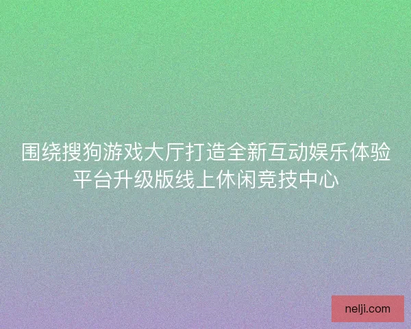 围绕搜狗游戏大厅打造全新互动娱乐体验平台升级版线上休闲竞技中心 围绕搜狗游戏大厅打造全新互动娱乐体验平台升级版线上休闲竞技中心