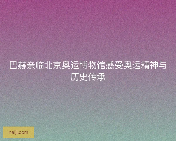 巴赫亲临北京奥运博物馆感受奥运精神与历史传承 巴赫亲临北京奥运博物馆感受奥运精神与历史传承